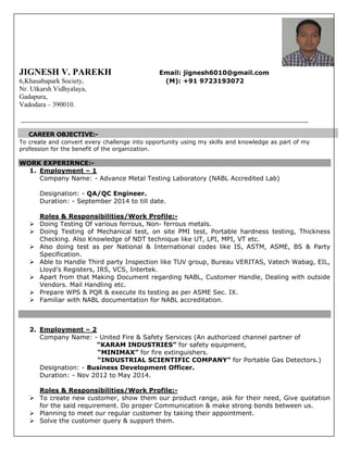 JIGNESH V. PAREKH Email: jignesh6010@gmail.com
6,Khasabapark Society, (M): +91 9723193072
Nr. Utkarsh Vidhyalaya,
Gadapura,
Vadodara – 390010.
CAREER OBJECTIVE:-
To create and convert every challenge into opportunity using my skills and knowledge as part of my
profession for the benefit of the organization.
WORK EXPERIRNCE:-
1. Employment – 1
Company Name: - Advance Metal Testing Laboratory (NABL Accredited Lab)
Designation: - QA/QC Engineer.
Duration: - September 2014 to till date.
Roles & Responsibilities/Work Profile:-
 Doing Testing Of various ferrous, Non- ferrous metals.
 Doing Testing of Mechanical test, on site PMI test, Portable hardness testing, Thickness
Checking. Also Knowledge of NDT technique like UT, LPI, MPI, VT etc.
 Also doing test as per National & International codes like IS, ASTM, ASME, BS & Party
Specification.
 Able to Handle Third party Inspection like TUV group, Bureau VERITAS, Vatech Wabag, EIL,
Lloyd’s Registers, IRS, VCS, Intertek.
 Apart from that Making Document regarding NABL, Customer Handle, Dealing with outside
Vendors. Mail Handling etc.
 Prepare WPS & PQR & execute its testing as per ASME Sec. IX.
 Familiar with NABL documentation for NABL accreditation.
2. Employment – 2
Company Name: - United Fire & Safety Services (An authorized channel partner of
“KARAM INDUSTRIES” for safety equipment,
“MINIMAX” for fire extinguishers.
“INDUSTRIAL SCIENTIFIC COMPANY” for Portable Gas Detectors.)
Designation: - Business Development Officer.
Duration: - Nov 2012 to May 2014.
Roles & Responsibilities/Work Profile:-
 To create new customer, show them our product range, ask for their need, Give quotation
for the said requirement. Do proper Communication & make strong bonds between us.
 Planning to meet our regular customer by taking their appointment.
 Solve the customer query & support them.
 