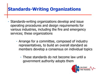 ‣ Standards-writing organizations develop and issue
operating procedures and design requirements for
various industries, including the fire and emergency
services; these organizations
‣ Arrange for a committee, composed of industry
representatives, to build an overall standard as
members develop a consensus on individual topics
‣ These standards do not become law until a
government authority adopts them
Standards-Writing Organizations
 