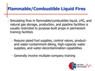Flammable/Combustible Liquid Fires
‣ Simulating fires in flammable/combustible liquid, LPG, and
natural gas storage, production, and pipeline facilities is
usually restricted to purpose-built props in permanent
training facilities
‣ Require piped fuel supplies, control valves, product-
and water-containment diking, high-capacity water
supplies, and water-decontamination capabilities
‣ Generally involve multiple-company training
 