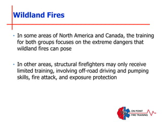 Wildland Fires
‣ In some areas of North America and Canada, the training
for both groups focuses on the extreme dangers that
wildland fires can pose
‣ In other areas, structural firefighters may only receive
limited training, involving off-road driving and pumping
skills, fire attack, and exposure protection
 