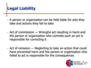 ‣ A person or organization can be held liable for acts they
take and actions they fail to take
‣ Act of commission — Wrongful act resulting in harm and
the person or organization who commits such an act is
responsible for correcting it
‣ Act of omission — Neglecting to take an action that could
have prevented harm and the person or organization who
failed to act is responsible for the consequences
Legal Liability
 