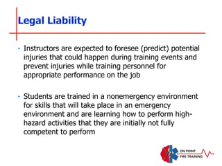 ‣ Instructors are expected to foresee (predict) potential
injuries that could happen during training events and
prevent injuries while training personnel for
appropriate performance on the job
‣ Students are trained in a nonemergency environment
for skills that will take place in an emergency
environment and are learning how to perform high-
hazard activities that they are initially not fully
competent to perform
Legal Liability
 