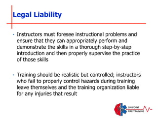 ‣ Instructors must foresee instructional problems and
ensure that they can appropriately perform and
demonstrate the skills in a thorough step-by-step
introduction and then properly supervise the practice
of those skills
‣ Training should be realistic but controlled; instructors
who fail to properly control hazards during training
leave themselves and the training organization liable
for any injuries that result
Legal Liability
 
