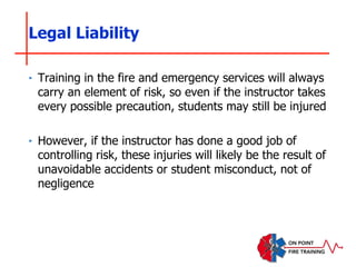 ‣ Training in the fire and emergency services will always
carry an element of risk, so even if the instructor takes
every possible precaution, students may still be injured
‣ However, if the instructor has done a good job of
controlling risk, these injuries will likely be the result of
unavoidable accidents or student misconduct, not of
negligence
Legal Liability
 