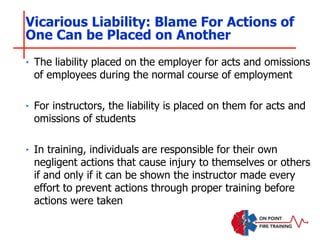 ‣ The liability placed on the employer for acts and omissions
of employees during the normal course of employment
‣ For instructors, the liability is placed on them for acts and
omissions of students
‣ In training, individuals are responsible for their own
negligent actions that cause injury to themselves or others
if and only if it can be shown the instructor made every
effort to prevent actions through proper training before
actions were taken
Vicarious Liability: Blame For Actions of
One Can be Placed on Another
 
