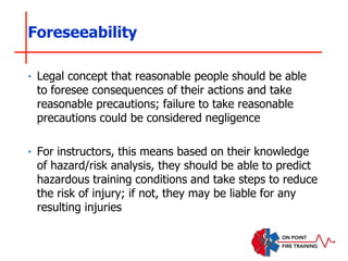 ‣ Legal concept that reasonable people should be able
to foresee consequences of their actions and take
reasonable precautions; failure to take reasonable
precautions could be considered negligence
‣ For instructors, this means based on their knowledge
of hazard/risk analysis, they should be able to predict
hazardous training conditions and take steps to reduce
the risk of injury; if not, they may be liable for any
resulting injuries
Foreseeability
 
