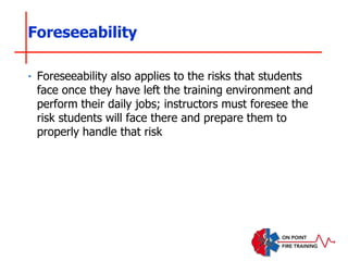 ‣ Foreseeability also applies to the risks that students
face once they have left the training environment and
perform their daily jobs; instructors must foresee the
risk students will face there and prepare them to
properly handle that risk
Foreseeability
 