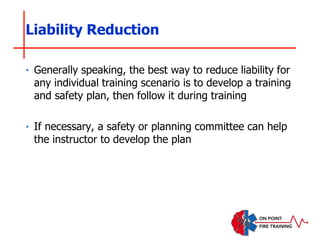 ‣ Generally speaking, the best way to reduce liability for
any individual training scenario is to develop a training
and safety plan, then follow it during training
‣ If necessary, a safety or planning committee can help
the instructor to develop the plan
Liability Reduction
 