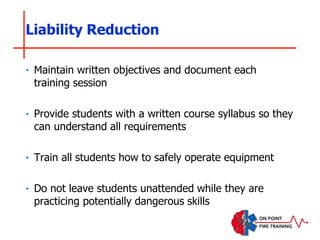 ‣ Maintain written objectives and document each
training session
‣ Provide students with a written course syllabus so they
can understand all requirements
‣ Train all students how to safely operate equipment
‣ Do not leave students unattended while they are
practicing potentially dangerous skills
Liability Reduction
 