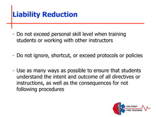‣ Do not exceed personal skill level when training
students or working with other instructors
‣ Do not ignore, shortcut, or exceed protocols or policies
‣ Use as many ways as possible to ensure that students
understand the intent and outcome of all directives or
instructions, as well as the consequences for not
following procedures
Liability Reduction
 