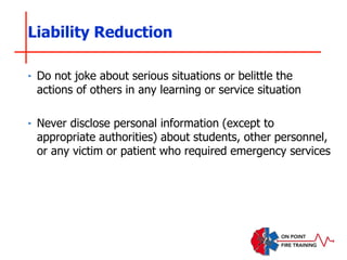 ‣ Do not joke about serious situations or belittle the
actions of others in any learning or service situation
‣ Never disclose personal information (except to
appropriate authorities) about students, other personnel,
or any victim or patient who required emergency services
Liability Reduction
 