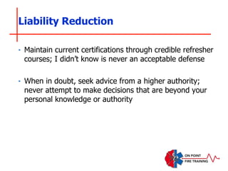 ‣ Maintain current certifications through credible refresher
courses; I didn’t know is never an acceptable defense
‣ When in doubt, seek advice from a higher authority;
never attempt to make decisions that are beyond your
personal knowledge or authority
Liability Reduction
 