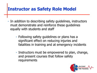 ‣ In addition to describing safety guidelines, instructors
must demonstrate and reinforce these guidelines
equally with students and staff
‣ Following safety guidelines or plans has a
significant effect on reducing injuries and
fatalities in training and at emergency incidents
‣ Instructors must be empowered to plan, change,
and present courses that follow safety
requirements
Instructor as Safety Role Model
 