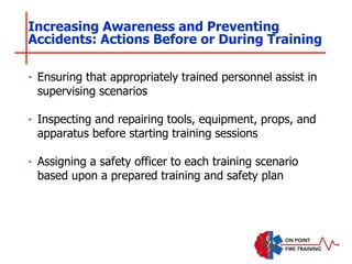 ‣ Ensuring that appropriately trained personnel assist in
supervising scenarios
‣ Inspecting and repairing tools, equipment, props, and
apparatus before starting training sessions
‣ Assigning a safety officer to each training scenario
based upon a prepared training and safety plan
Increasing Awareness and Preventing
Accidents: Actions Before or During Training
 