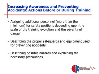 ‣ Assigning additional personnel (more than the
minimum) for safety positions depending upon the
scale of the training evolution and the severity of
danger
‣ Describing the proper safeguards and equipment used
for preventing accidents
‣ Describing possible hazards and explaining the
necessary precautions
Increasing Awareness and Preventing
Accidents: Actions Before or During Training
 