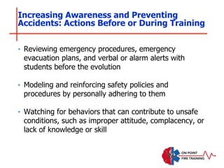 ‣ Reviewing emergency procedures, emergency
evacuation plans, and verbal or alarm alerts with
students before the evolution
‣ Modeling and reinforcing safety policies and
procedures by personally adhering to them
‣ Watching for behaviors that can contribute to unsafe
conditions, such as improper attitude, complacency, or
lack of knowledge or skill
Increasing Awareness and Preventing
Accidents: Actions Before or During Training
 
