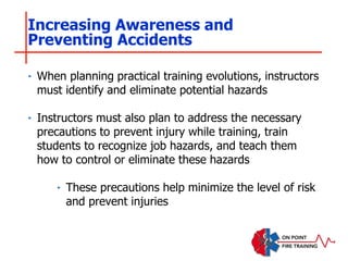 ‣ When planning practical training evolutions, instructors
must identify and eliminate potential hazards
‣ Instructors must also plan to address the necessary
precautions to prevent injury while training, train
students to recognize job hazards, and teach them
how to control or eliminate these hazards
‣ These precautions help minimize the level of risk
and prevent injuries
Increasing Awareness and
Preventing Accidents
 