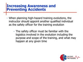 ‣ When planning high-hazard training evolutions, the
instructor should appoint another qualified individual
as the safety officer for the training evolution
‣ The safety officer must be familiar with the
logistics involved in the evolution including the
purpose and scope of the training, and what may
happen at any given time
Increasing Awareness and
Preventing Accidents
 