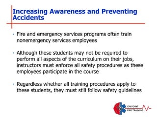 ‣ Fire and emergency services programs often train
nonemergency services employees
‣ Although these students may not be required to
perform all aspects of the curriculum on their jobs,
instructors must enforce all safety procedures as these
employees participate in the course
‣ Regardless whether all training procedures apply to
these students, they must still follow safety guidelines
Increasing Awareness and Preventing
Accidents
 