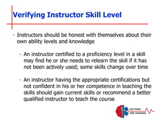 ‣ Instructors should be honest with themselves about their
own ability levels and knowledge
‣ An instructor certified to a proficiency level in a skill
may find he or she needs to relearn the skill if it has
not been actively used; some skills change over time
‣ An instructor having the appropriate certifications but
not confident in his or her competence in teaching the
skills should gain current skills or recommend a better
qualified instructor to teach the course
Verifying Instructor Skill Level
 