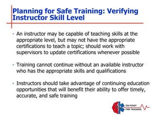 ‣ An instructor may be capable of teaching skills at the
appropriate level, but may not have the appropriate
certifications to teach a topic; should work with
supervisors to update certifications whenever possible
‣ Training cannot continue without an available instructor
who has the appropriate skills and qualifications
‣ Instructors should take advantage of continuing education
opportunities that will benefit their ability to offer timely,
accurate, and safe training
Planning for Safe Training: Verifying
Instructor Skill Level
 