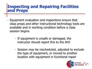 ‣ Equipment evaluation and inspections ensure that
class props and other instructional technology tools are
available and in working condition before a class
session begins
‣ If equipment is unsafe or damaged, the
instructor should report this to the AHJ
‣ Session may be rescheduled, adjusted to exclude
the type of equipment, or moved to another
location with equipment in functional repair
Inspecting and Repairing Facilities
and Props
 