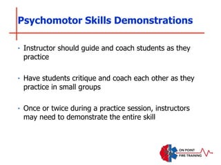 Psychomotor Skills Demonstrations
‣ Instructor should guide and coach students as they
practice
‣ Have students critique and coach each other as they
practice in small groups
‣ Once or twice during a practice session, instructors
may need to demonstrate the entire skill
 