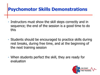 Psychomotor Skills Demonstrations
‣ Instructors must show the skill steps correctly and in
sequence; the end of the session is a good time to do
this
‣ Students should be encouraged to practice skills during
rest breaks, during free time, and at the beginning of
the next training session
‣ When students perfect the skill, they are ready for
evaluation
 