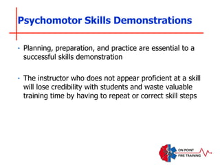 Psychomotor Skills Demonstrations
‣ Planning, preparation, and practice are essential to a
successful skills demonstration
‣ The instructor who does not appear proficient at a skill
will lose credibility with students and waste valuable
training time by having to repeat or correct skill steps
 