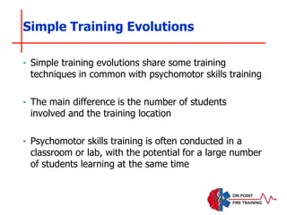 ‣ Simple training evolutions share some training
techniques in common with psychomotor skills training
‣ The main difference is the number of students
involved and the training location
‣ Psychomotor skills training is often conducted in a
classroom or lab, with the potential for a large number
of students learning at the same time
Simple Training Evolutions
 