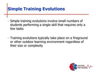 ‣ Simple training evolutions involve small numbers of
students performing a single skill that requires only a
few tasks
‣ Training evolutions typically take place on a fireground
or other outdoor learning environment regardless of
their size or complexity
Simple Training Evolutions
 