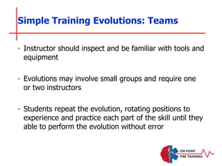 Simple Training Evolutions: Teams
‣ Instructor should inspect and be familiar with tools and
equipment
‣ Evolutions may involve small groups and require one
or two instructors
‣ Students repeat the evolution, rotating positions to
experience and practice each part of the skill until they
able to perform the evolution without error
 