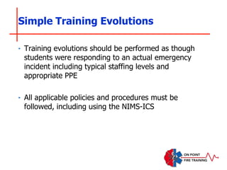 ‣ Training evolutions should be performed as though
students were responding to an actual emergency
incident including typical staffing levels and
appropriate PPE
‣ All applicable policies and procedures must be
followed, including using the NIMS-ICS
Simple Training Evolutions
 