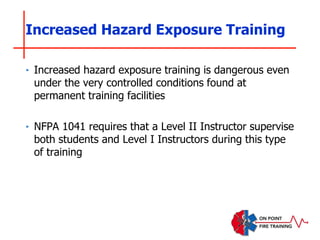 Increased Hazard Exposure Training
‣ Increased hazard exposure training is dangerous even
under the very controlled conditions found at
permanent training facilities
‣ NFPA 1041 requires that a Level II Instructor supervise
both students and Level I Instructors during this type
of training
 