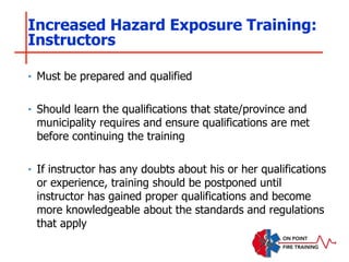 Increased Hazard Exposure Training:
Instructors
‣ Must be prepared and qualified
‣ Should learn the qualifications that state/province and
municipality requires and ensure qualifications are met
before continuing the training
‣ If instructor has any doubts about his or her qualifications
or experience, training should be postponed until
instructor has gained proper qualifications and become
more knowledgeable about the standards and regulations
that apply
 
