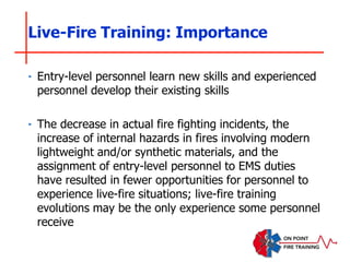 ‣ Entry-level personnel learn new skills and experienced
personnel develop their existing skills
‣ The decrease in actual fire fighting incidents, the
increase of internal hazards in fires involving modern
lightweight and/or synthetic materials, and the
assignment of entry-level personnel to EMS duties
have resulted in fewer opportunities for personnel to
experience live-fire situations; live-fire training
evolutions may be the only experience some personnel
receive
Live-Fire Training: Importance
 