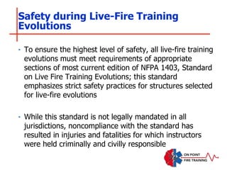 ‣ To ensure the highest level of safety, all live-fire training
evolutions must meet requirements of appropriate
sections of most current edition of NFPA 1403, Standard
on Live Fire Training Evolutions; this standard
emphasizes strict safety practices for structures selected
for live-fire evolutions
‣ While this standard is not legally mandated in all
jurisdictions, noncompliance with the standard has
resulted in injuries and fatalities for which instructors
were held criminally and civilly responsible
Safety during Live-Fire Training
Evolutions
 