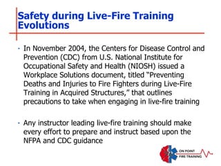 ‣ In November 2004, the Centers for Disease Control and
Prevention (CDC) from U.S. National Institute for
Occupational Safety and Health (NIOSH) issued a
Workplace Solutions document, titled “Preventing
Deaths and Injuries to Fire Fighters during Live-Fire
Training in Acquired Structures,” that outlines
precautions to take when engaging in live-fire training
‣ Any instructor leading live-fire training should make
every effort to prepare and instruct based upon the
NFPA and CDC guidance
Safety during Live-Fire Training
Evolutions
 