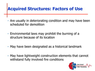 ‣ Are usually in deteriorating condition and may have been
scheduled for demolition
‣ Environmental laws may prohibit the burning of a
structure because of its location
‣ May have been designated as a historical landmark
‣ May have lightweight construction elements that cannot
withstand fully involved fire conditions
Acquired Structures: Factors of Use
 