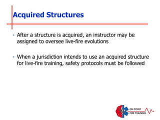 ‣ After a structure is acquired, an instructor may be
assigned to oversee live-fire evolutions
‣ When a jurisdiction intends to use an acquired structure
for live-fire training, safety protocols must be followed
Acquired Structures
 