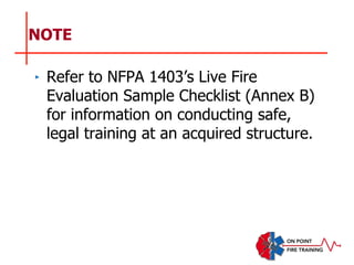 NOTE
‣ Refer to NFPA 1403’s Live Fire
Evaluation Sample Checklist (Annex B)
for information on conducting safe,
legal training at an acquired structure.
 