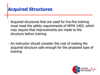 ‣ Acquired structures that are used for live-fire training
must meet the safety requirements of NFPA 1403, which
may require that improvements are made to the
structure before training
‣ An instructor should consider the cost of making the
acquired structure safe enough for the proposed type of
training
Acquired Structures
 