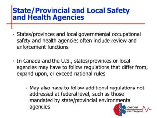 ‣ States/provinces and local governmental occupational
safety and health agencies often include review and
enforcement functions
‣ In Canada and the U.S., states/provinces or local
agencies may have to follow regulations that differ from,
expand upon, or exceed national rules
‣ May also have to follow additional regulations not
addressed at federal level, such as those
mandated by state/provincial environmental
agencies
State/Provincial and Local Safety
and Health Agencies
 