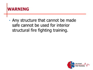 WARNING
‣ Any structure that cannot be made
safe cannot be used for interior
structural fire fighting training.
 