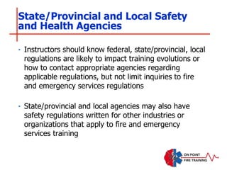 ‣ Instructors should know federal, state/provincial, local
regulations are likely to impact training evolutions or
how to contact appropriate agencies regarding
applicable regulations, but not limit inquiries to fire
and emergency services regulations
‣ State/provincial and local agencies may also have
safety regulations written for other industries or
organizations that apply to fire and emergency
services training
State/Provincial and Local Safety
and Health Agencies
 