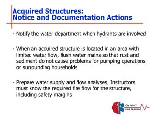‣ Notify the water department when hydrants are involved
‣ When an acquired structure is located in an area with
limited water flow, flush water mains so that rust and
sediment do not cause problems for pumping operations
or surrounding households
‣ Prepare water supply and flow analyses; Instructors
must know the required fire flow for the structure,
including safety margins
Acquired Structures:
Notice and Documentation Actions
 