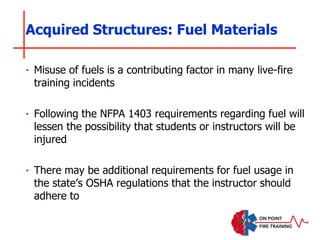 ‣ Misuse of fuels is a contributing factor in many live-fire
training incidents
‣ Following the NFPA 1403 requirements regarding fuel will
lessen the possibility that students or instructors will be
injured
‣ There may be additional requirements for fuel usage in
the state’s OSHA regulations that the instructor should
adhere to
Acquired Structures: Fuel Materials
 