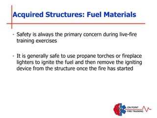 ‣ Safety is always the primary concern during live-fire
training exercises
‣ It is generally safe to use propane torches or fireplace
lighters to ignite the fuel and then remove the igniting
device from the structure once the fire has started
Acquired Structures: Fuel Materials
 