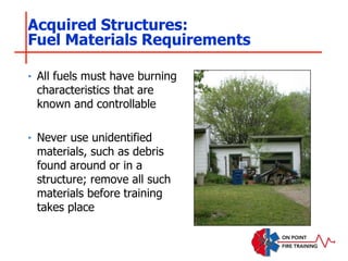 ‣ All fuels must have burning
characteristics that are
known and controllable
‣ Never use unidentified
materials, such as debris
found around or in a
structure; remove all such
materials before training
takes place
Acquired Structures:
Fuel Materials Requirements
 