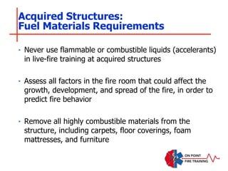 ‣ Never use flammable or combustible liquids (accelerants)
in live-fire training at acquired structures
‣ Assess all factors in the fire room that could affect the
growth, development, and spread of the fire, in order to
predict fire behavior
‣ Remove all highly combustible materials from the
structure, including carpets, floor coverings, foam
mattresses, and furniture
Acquired Structures:
Fuel Materials Requirements
 